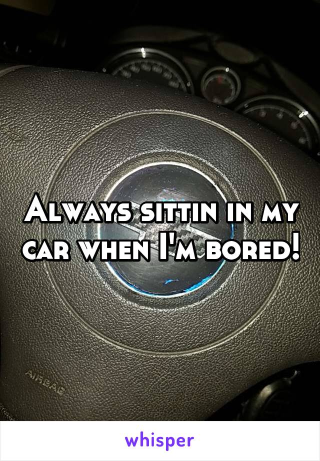 Always sittin in my car when I'm bored!