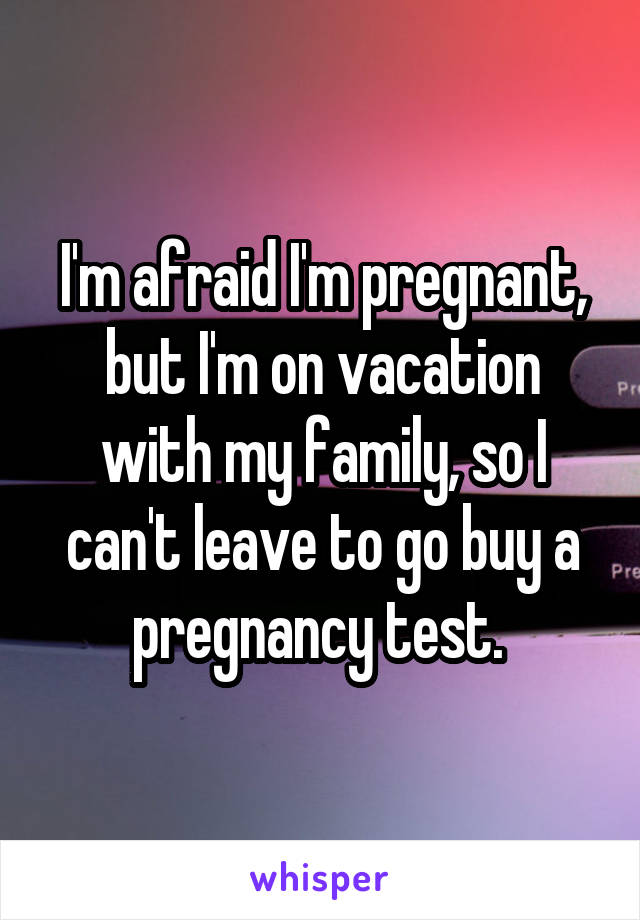 I'm afraid I'm pregnant, but I'm on vacation with my family, so I can't leave to go buy a pregnancy test. 