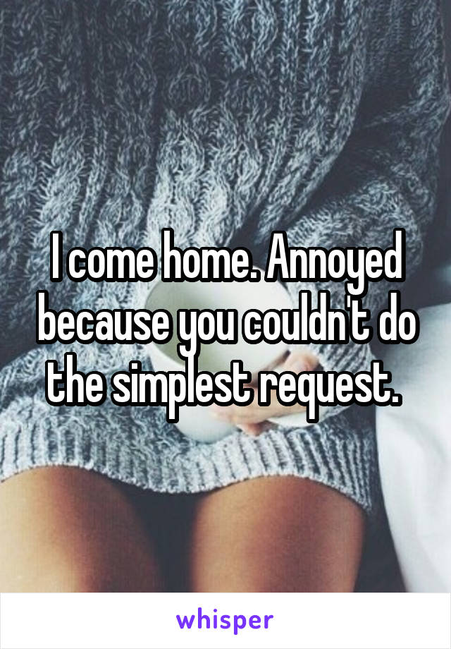 I come home. Annoyed because you couldn't do the simplest request. 