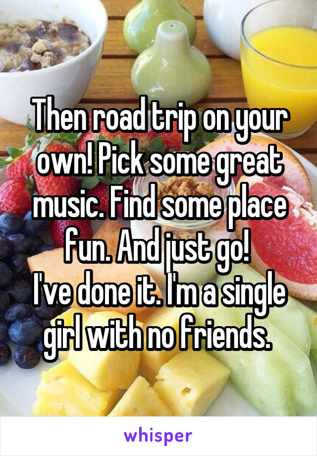 Then road trip on your own! Pick some great music. Find some place fun. And just go! 
I've done it. I'm a single girl with no friends. 