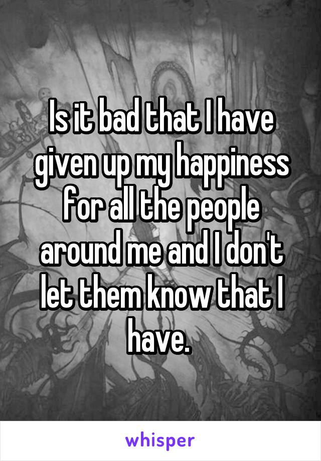 Is it bad that I have given up my happiness for all the people around me and I don't let them know that I have. 