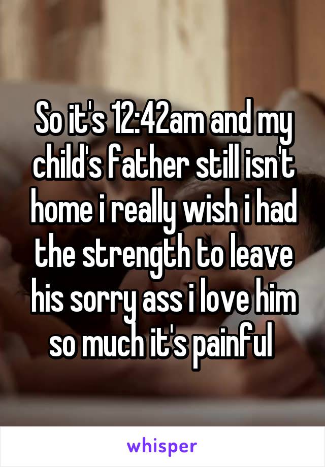 So it's 12:42am and my child's father still isn't home i really wish i had the strength to leave his sorry ass i love him so much it's painful 