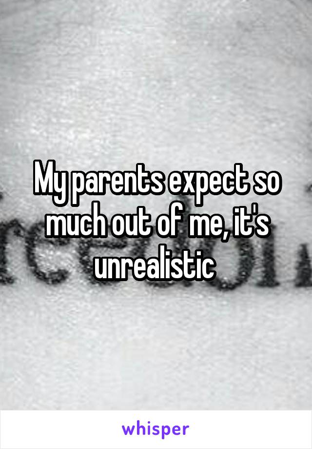 My parents expect so much out of me, it's unrealistic 