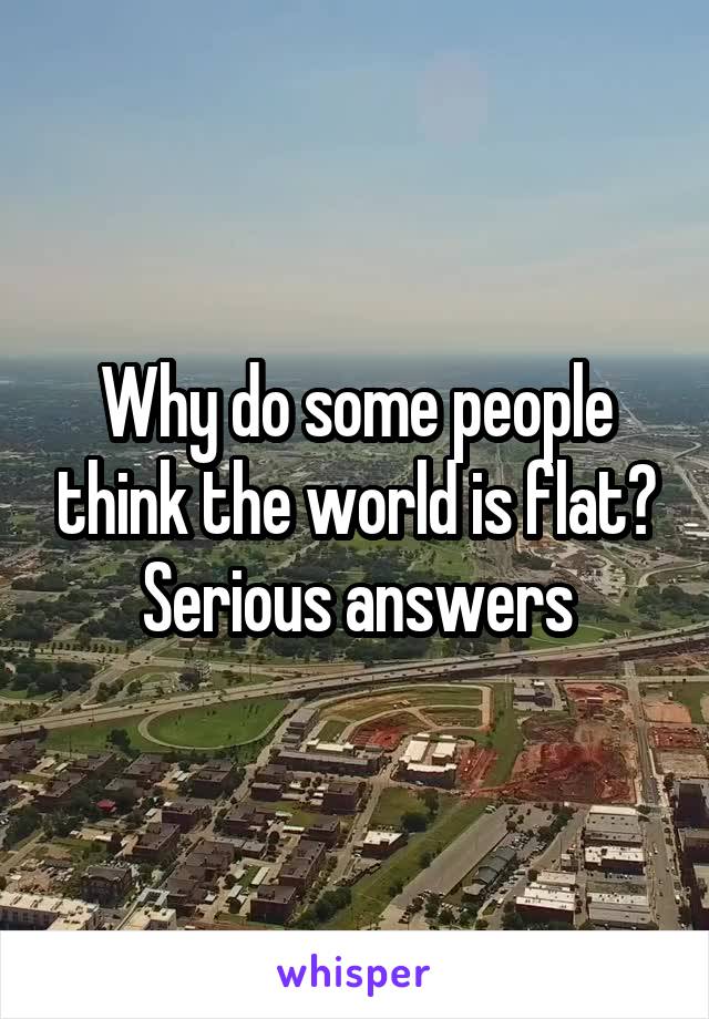 Why do some people think the world is flat? Serious answers