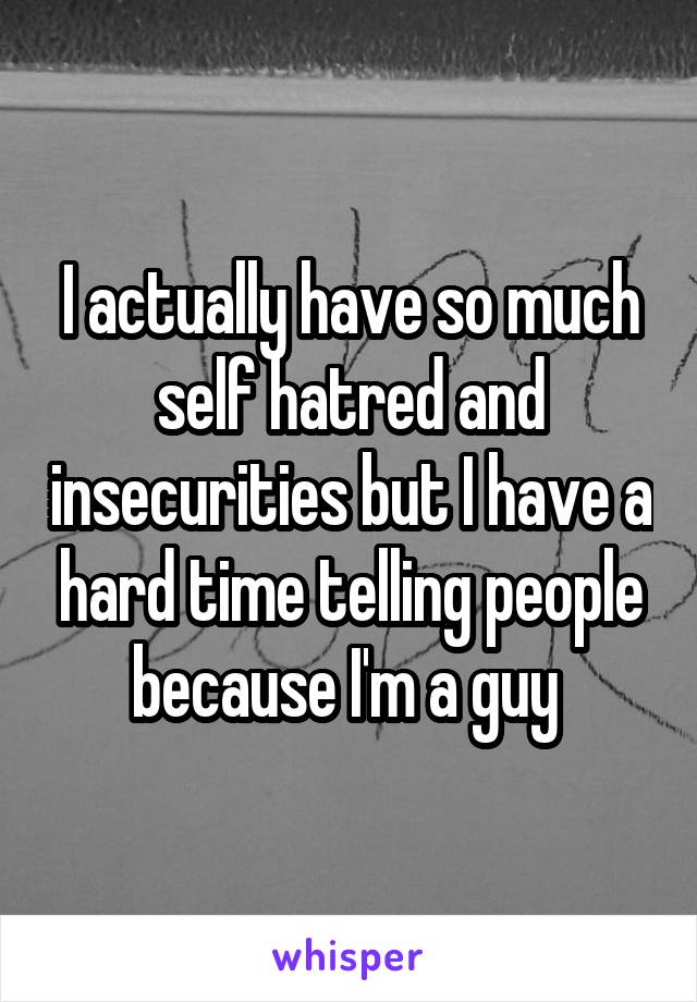 I actually have so much self hatred and insecurities but I have a hard time telling people because I'm a guy 