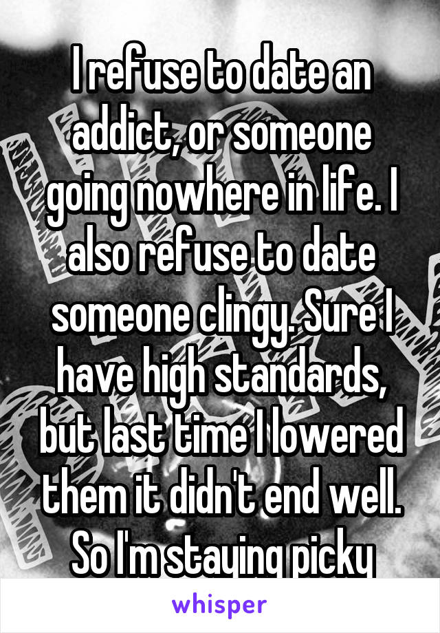 I refuse to date an addict, or someone going nowhere in life. I also refuse to date someone clingy. Sure I have high standards, but last time I lowered them it didn't end well. So I'm staying picky