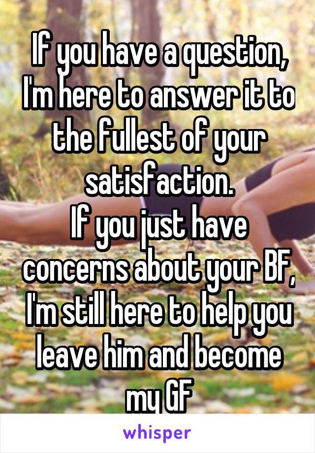 If you have a question, I'm here to answer it to the fullest of your satisfaction.
If you just have concerns about your BF, I'm still here to help you leave him and become my GF