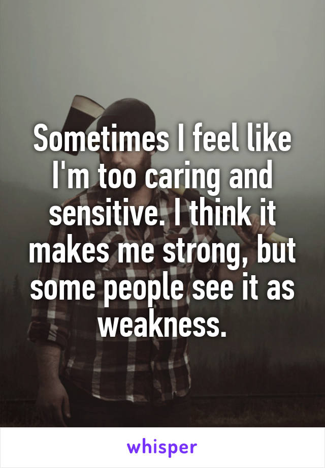 Sometimes I feel like I'm too caring and sensitive. I think it makes me strong, but some people see it as weakness.