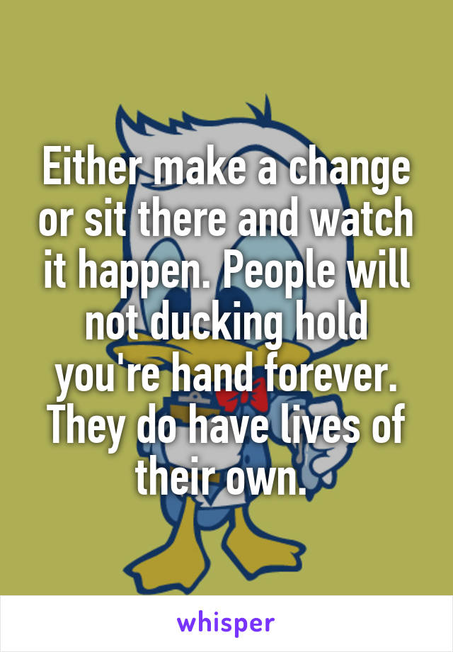 Either make a change or sit there and watch it happen. People will not ducking hold you're hand forever. They do have lives of their own. 