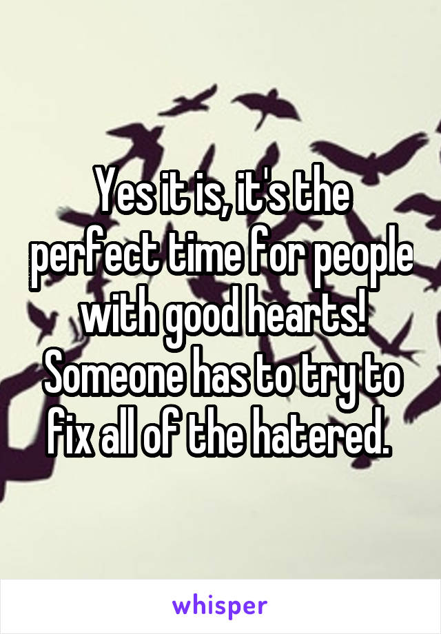 Yes it is, it's the perfect time for people with good hearts! Someone has to try to fix all of the hatered. 