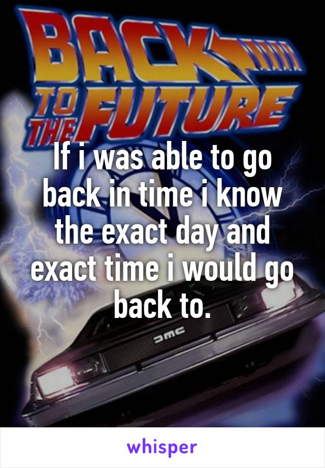 If i was able to go back in time i know the exact day and exact time i would go back to.