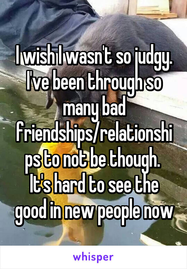 I wish I wasn't so judgy. I've been through so many bad friendships/relationships to not be though. 
It's hard to see the good in new people now