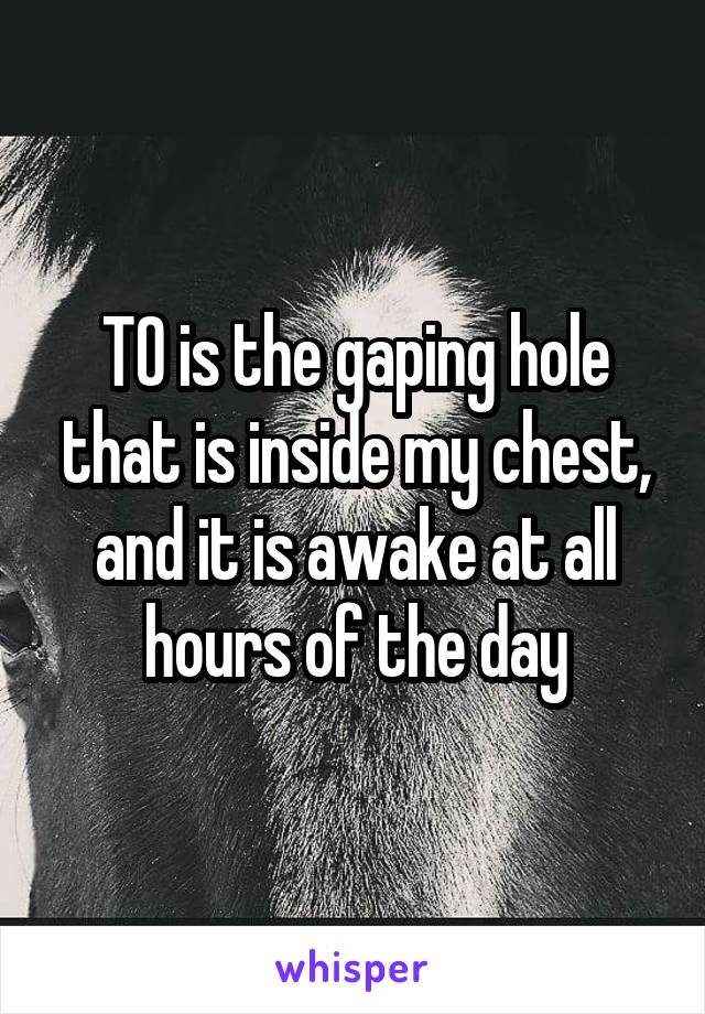 TO is the gaping hole that is inside my chest, and it is awake at all hours of the day