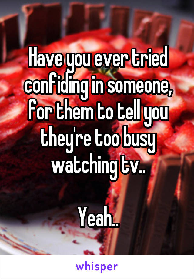 Have you ever tried confiding in someone, for them to tell you they're too busy watching tv..

Yeah..