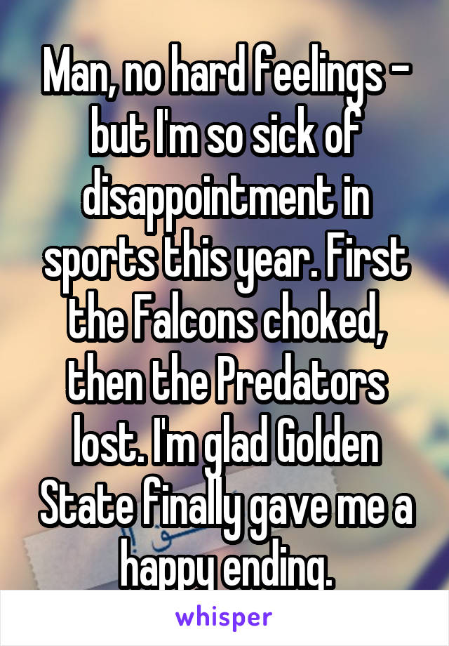 Man, no hard feelings - but I'm so sick of disappointment in sports this year. First the Falcons choked, then the Predators lost. I'm glad Golden State finally gave me a happy ending.