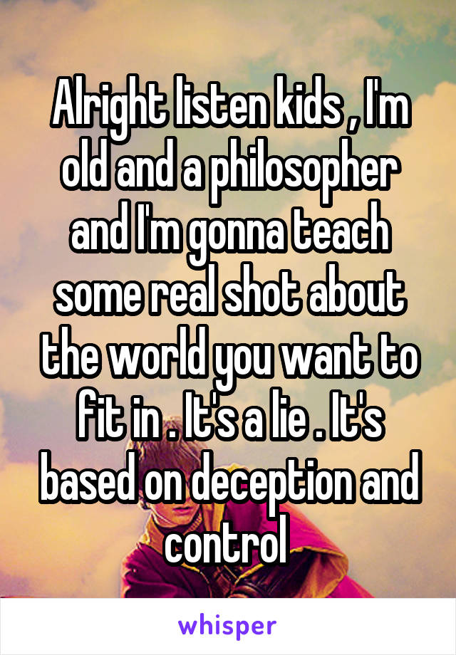 Alright listen kids , I'm old and a philosopher and I'm gonna teach some real shot about the world you want to fit in . It's a lie . It's based on deception and control 