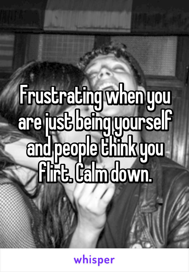 Frustrating when you are just being yourself and people think you flirt. Calm down.