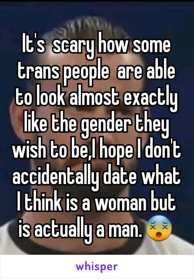 It's  scary how some trans people  are able to look almost exactly like the gender they wish to be,I hope I don't accidentally date what I think is a woman but is actually a man.😵