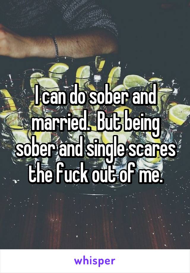 I can do sober and married.  But being sober and single scares the fuck out of me.