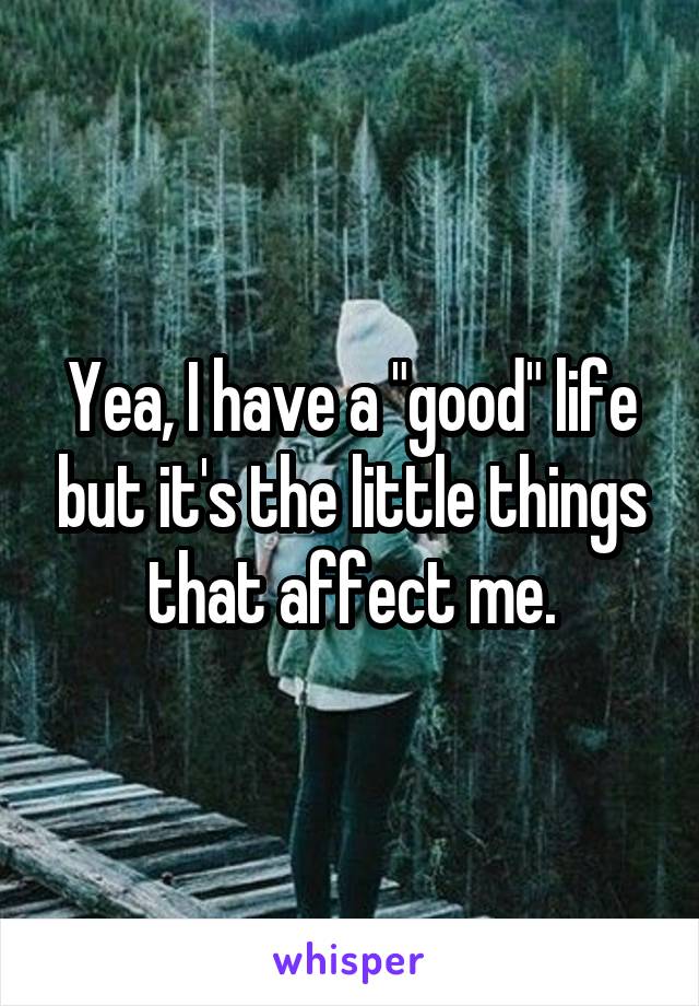 Yea, I have a "good" life but it's the little things that affect me.