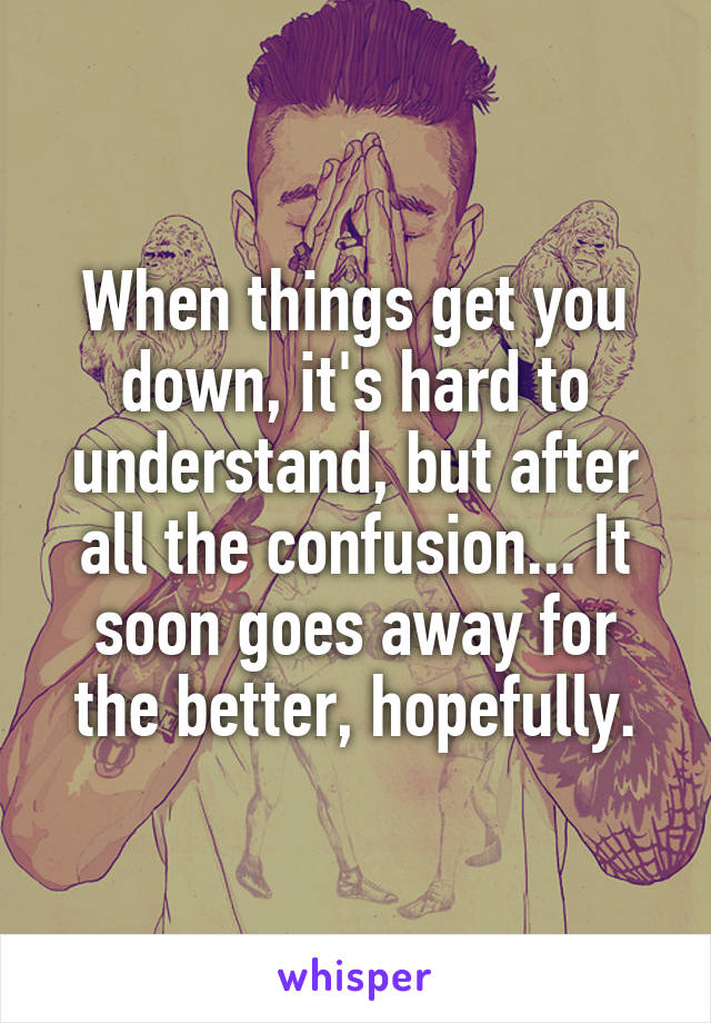 When things get you down, it's hard to understand, but after all the confusion... It soon goes away for the better, hopefully.