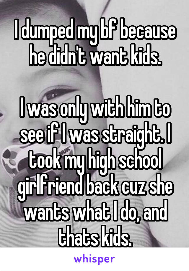 I dumped my bf because he didn't want kids.

I was only with him to see if I was straight. I took my high school girlfriend back cuz she wants what I do, and thats kids.