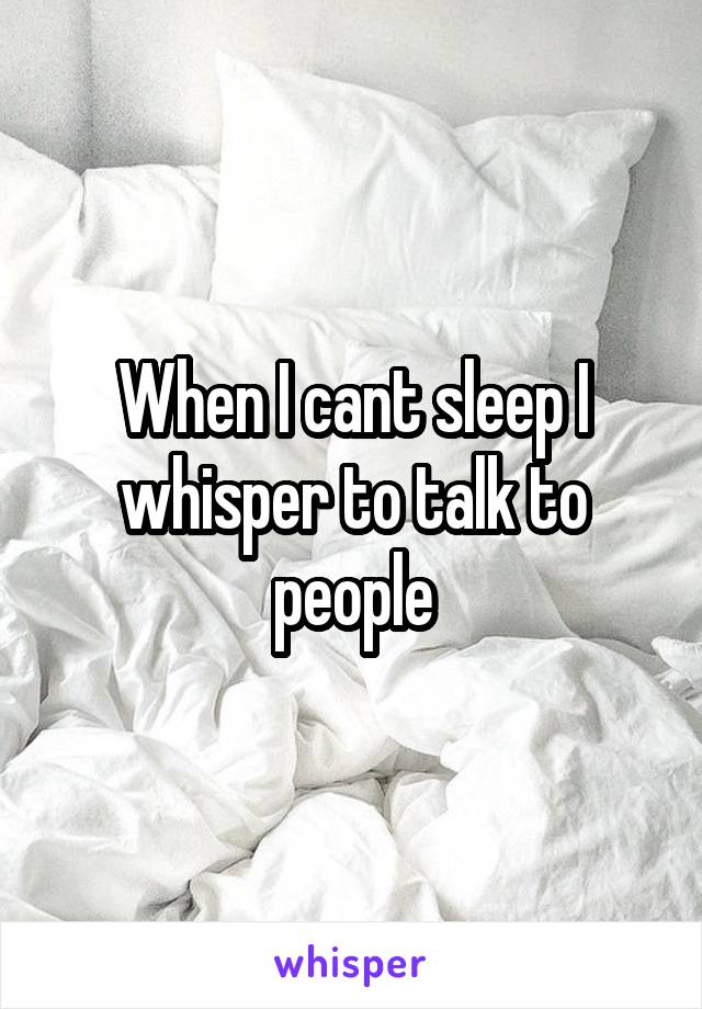 When I cant sleep I whisper to talk to people