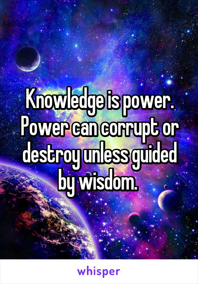 Knowledge is power. Power can corrupt or destroy unless guided by wisdom. 