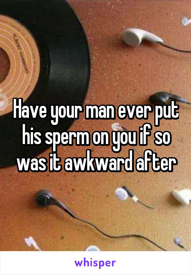 Have your man ever put his sperm on you if so was it awkward after