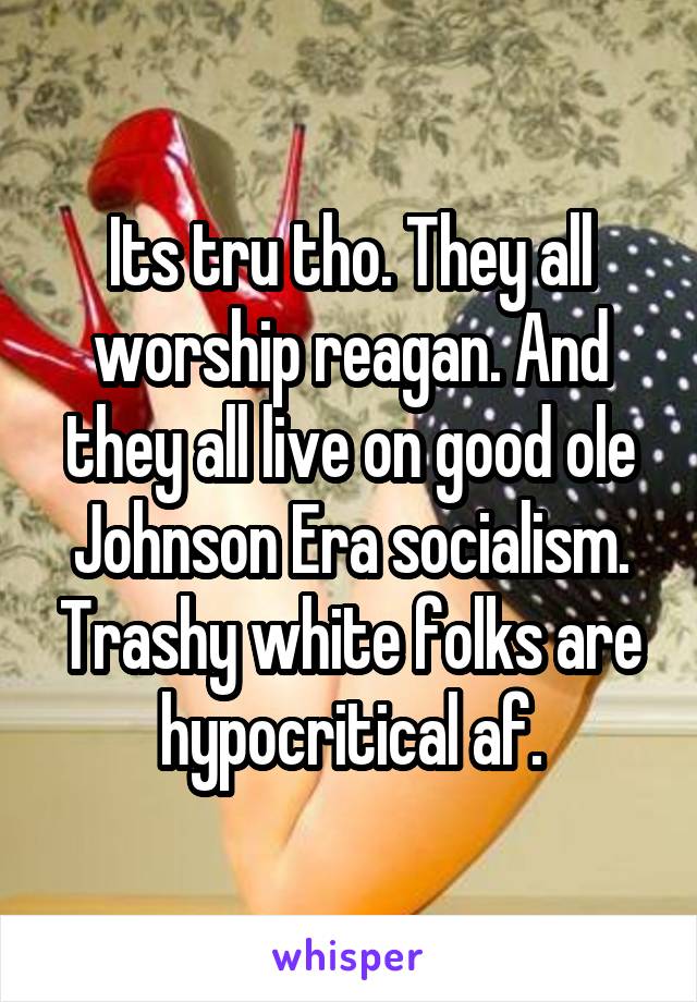 Its tru tho. They all worship reagan. And they all live on good ole Johnson Era socialism. Trashy white folks are hypocritical af.