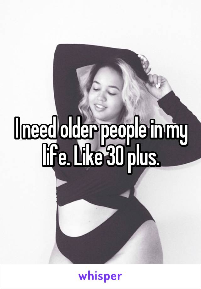 I need older people in my life. Like 30 plus.