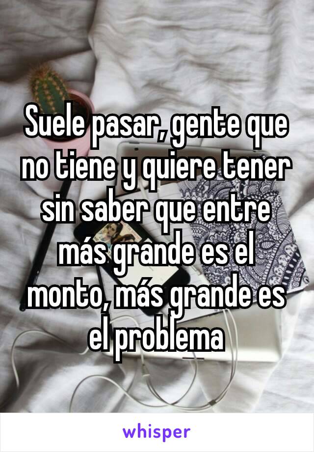 Suele pasar, gente que no tiene y quiere tener sin saber que entre más grande es el monto, más grande es el problema