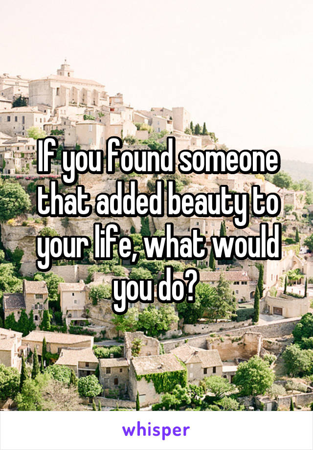 If you found someone that added beauty to your life, what would you do? 