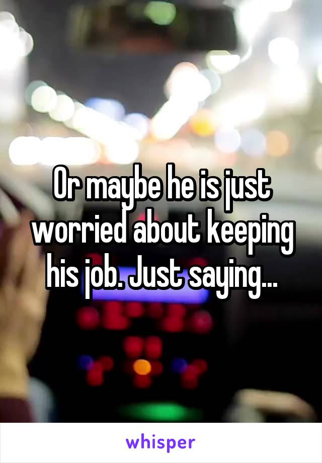 Or maybe he is just worried about keeping his job. Just saying...