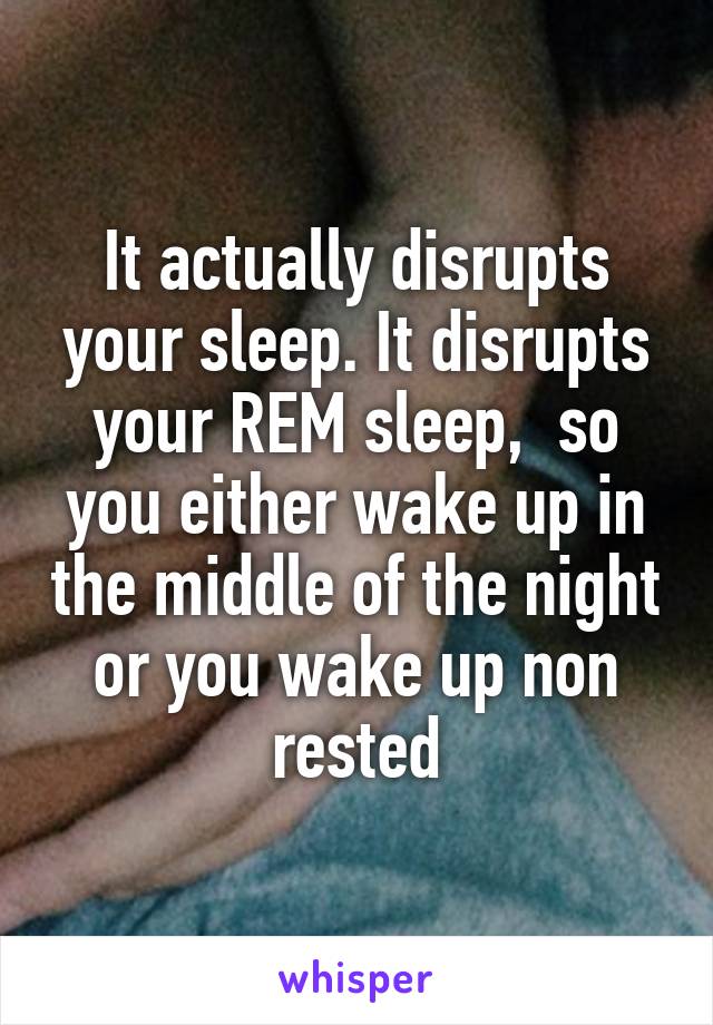 It actually disrupts your sleep. It disrupts your REM sleep,  so you either wake up in the middle of the night or you wake up non rested