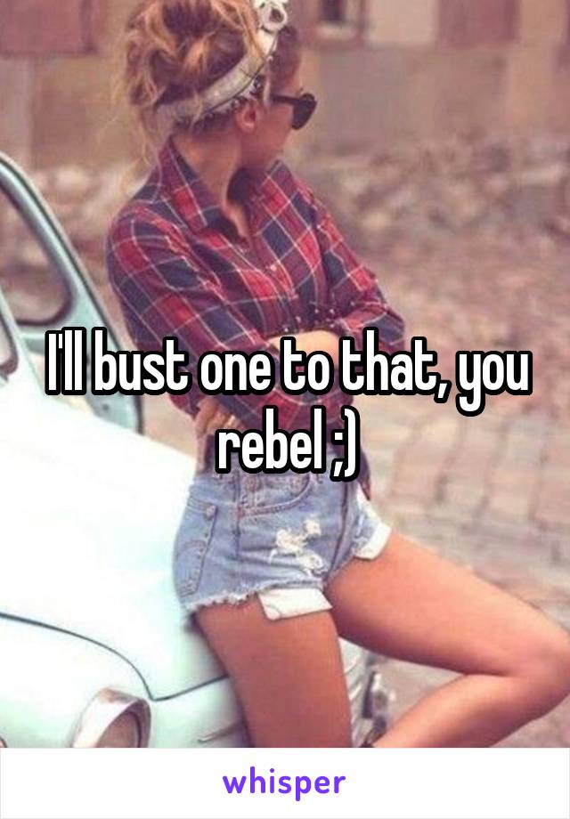 I'll bust one to that, you rebel ;)