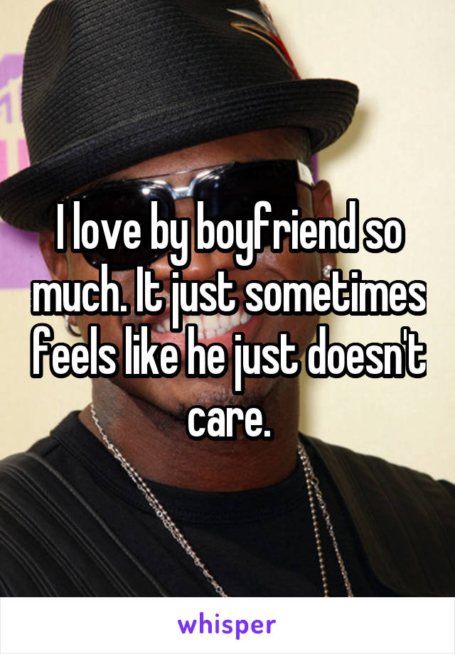 I love by boyfriend so much. It just sometimes feels like he just doesn't care.