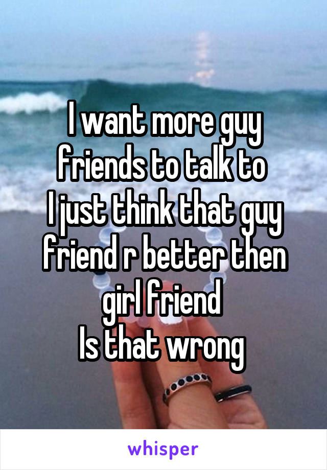 I want more guy friends to talk to 
I just think that guy friend r better then girl friend 
Is that wrong 