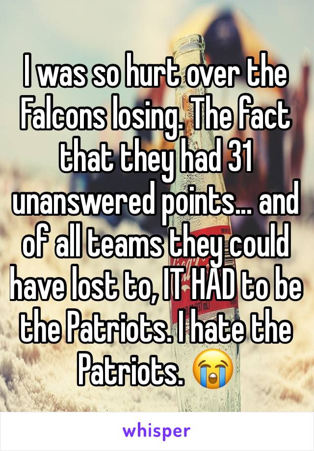 I was so hurt over the Falcons losing. The fact that they had 31 unanswered points... and of all teams they could have lost to, IT HAD to be the Patriots. I hate the Patriots. 😭