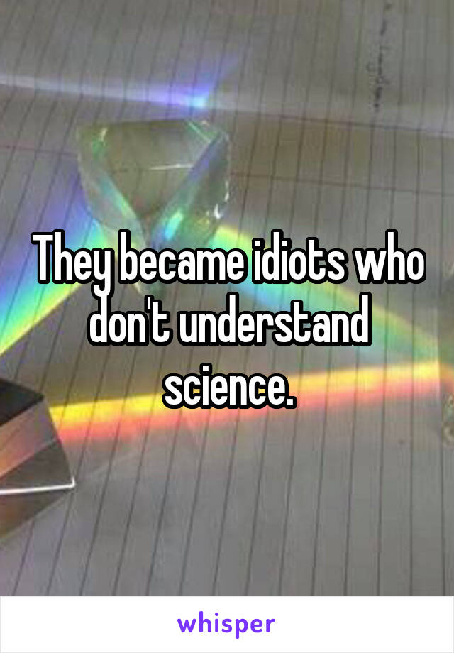 They became idiots who don't understand science.