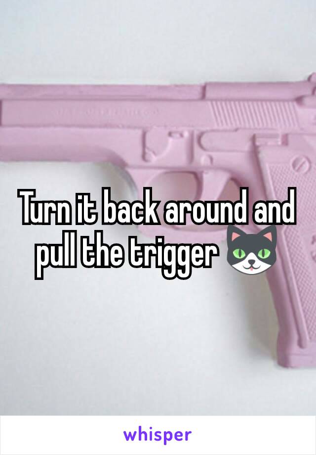 Turn it back around and pull the trigger 🐱