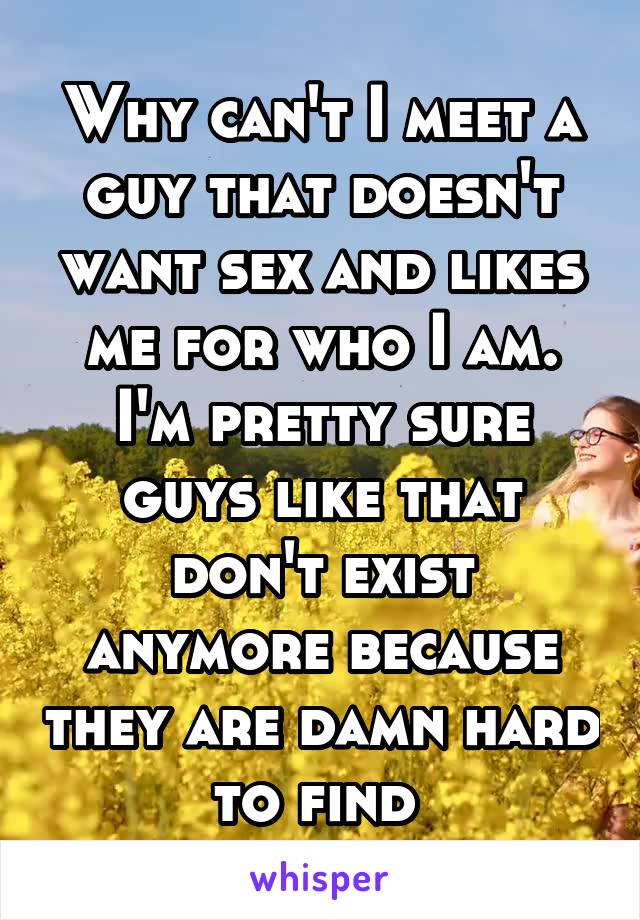 Why can't I meet a guy that doesn't want sex and likes me for who I am. I'm pretty sure guys like that don't exist anymore because they are damn hard to find 