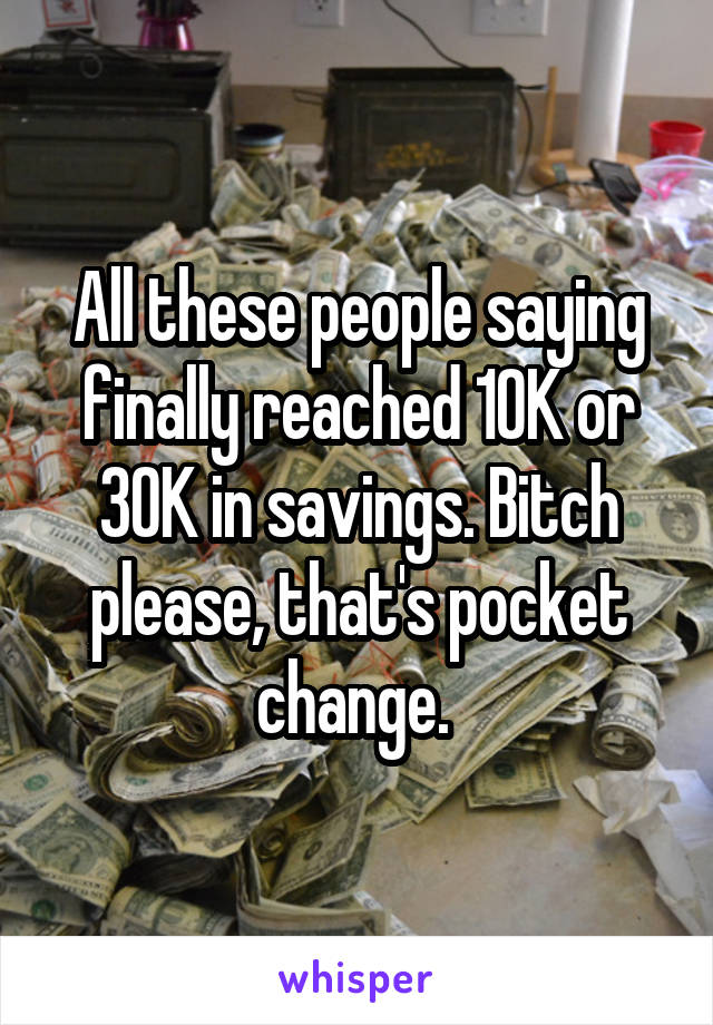 All these people saying finally reached 10K or 30K in savings. Bitch please, that's pocket change. 