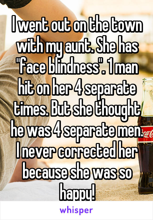 I went out on the town with my aunt. She has "face blindness". 1 man hit on her 4 separate times. But she thought he was 4 separate men. I never corrected her because she was so happy!