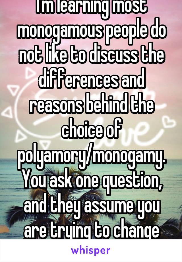 I'm learning most monogamous people do not like to discuss the differences and reasons behind the choice of polyamory/monogamy. You ask one question, and they assume you are trying to change them.