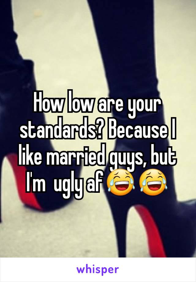 How low are your standards? Because I like married guys, but I'm  ugly af😂😂