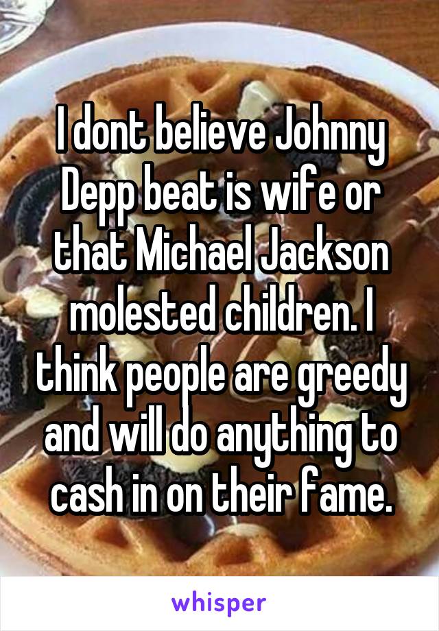 I dont believe Johnny Depp beat is wife or that Michael Jackson molested children. I think people are greedy and will do anything to cash in on their fame.