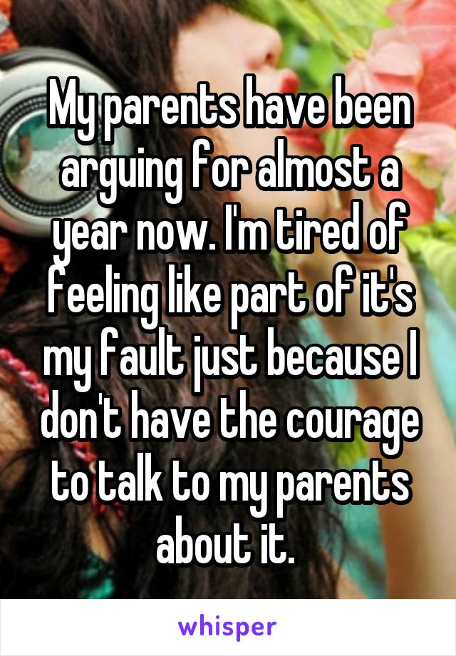 My parents have been arguing for almost a year now. I'm tired of feeling like part of it's my fault just because I don't have the courage to talk to my parents about it. 