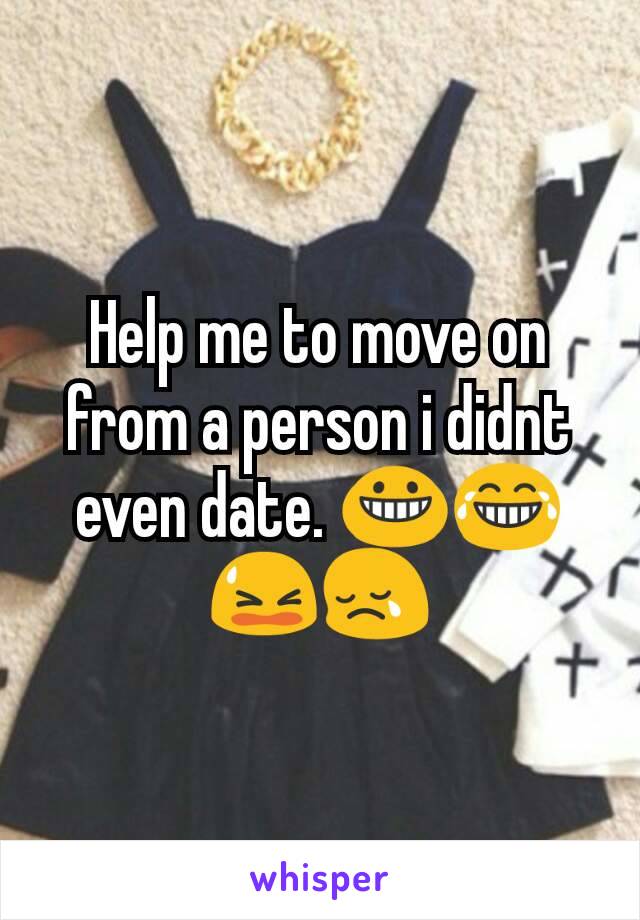 Help me to move on from a person i didnt even date. 😀😂😫😢