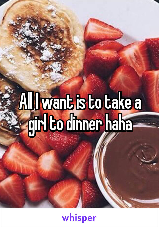 All I want is to take a girl to dinner haha